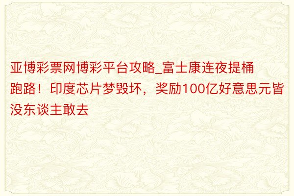 亚博彩票网博彩平台攻略_富士康连夜提桶跑路！印度芯片梦毁坏，奖励100亿好意思元皆没东谈主敢去