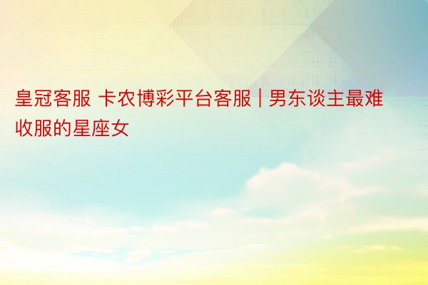 皇冠客服 卡农博彩平台客服 | 男东谈主最难收服的星座女