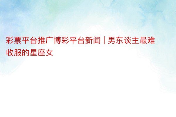 彩票平台推广博彩平台新闻 | 男东谈主最难收服的星座女