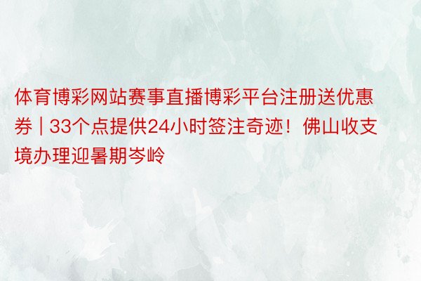 体育博彩网站赛事直播博彩平台注册送优惠券 | 33个点提供24小时签注奇迹！佛山收支境办理迎暑期岑岭
