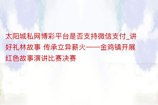 太阳城私网博彩平台是否支持微信支付_讲好礼林故事 传承立异薪火——金鸡镇开展红色故事演讲比赛决赛