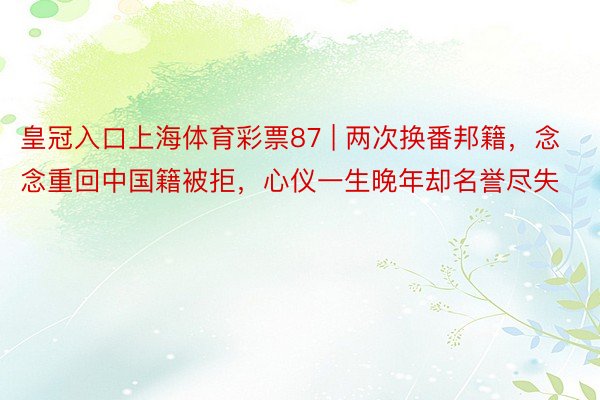 皇冠入口上海体育彩票87 | 两次换番邦籍，念念重回中国籍被拒，心仪一生晚年却名誉尽失