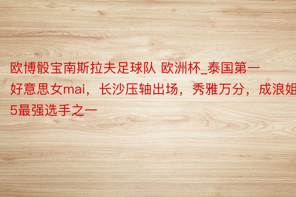 欧博骰宝南斯拉夫足球队 欧洲杯_泰国第一好意思女mai，长沙压轴出场，秀雅万分，成浪姐5最强选手之一