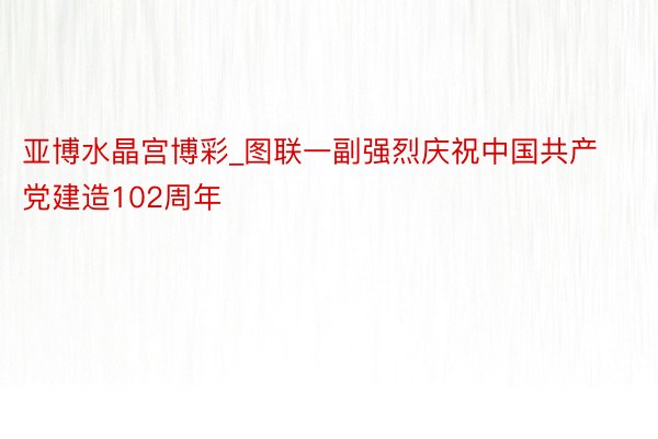 亚博水晶宫博彩_图联一副强烈庆祝中国共产党建造102周年