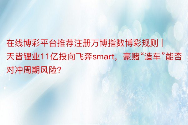 在线博彩平台推荐注册万博指数博彩规则 | 天皆锂业11亿投向飞奔smart，豪赌“造车”能否对冲周期风险？
