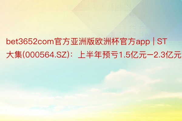 bet3652com官方亚洲版欧洲杯官方app | ST大集(000564.SZ)：上半年预亏1.5亿元–2.3亿元
