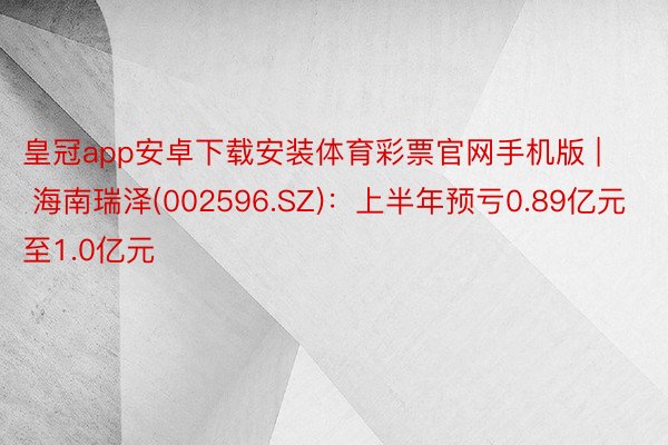皇冠app安卓下载安装体育彩票官网手机版 | 海南瑞泽(002596.SZ)：上半年预亏0.89亿元至1.0亿元
