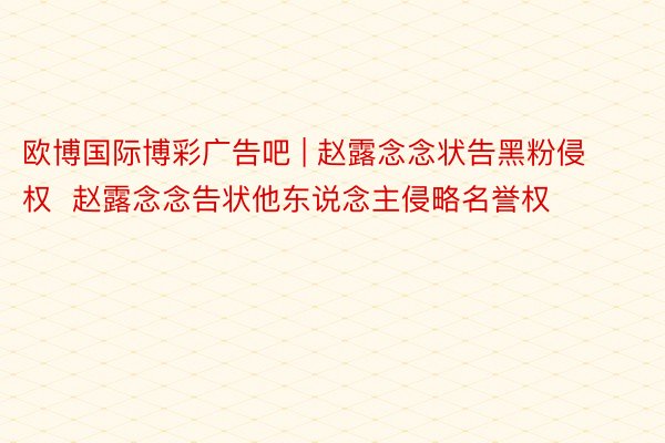 欧博国际博彩广告吧 | 赵露念念状告黑粉侵权  赵露念念告状他东说念主侵略名誉权