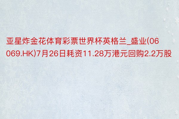 亚星炸金花体育彩票世界杯英格兰_盛业(06069.HK)7月26日耗资11.28万港元回购2.2万股