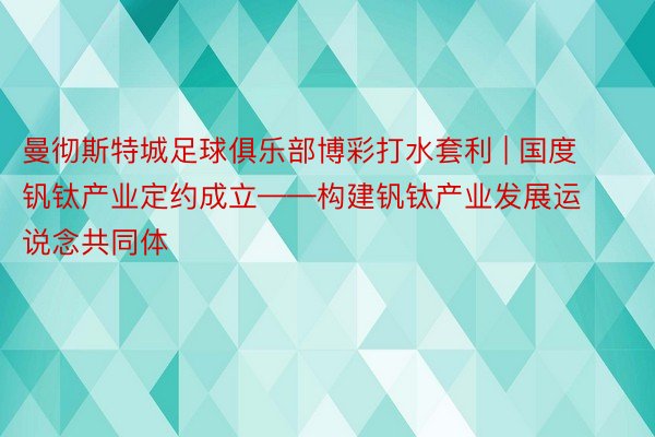 曼彻斯特城足球俱乐部博彩打水套利 | 国度钒钛产业定约成立——构建钒钛产业发展运说念共同体