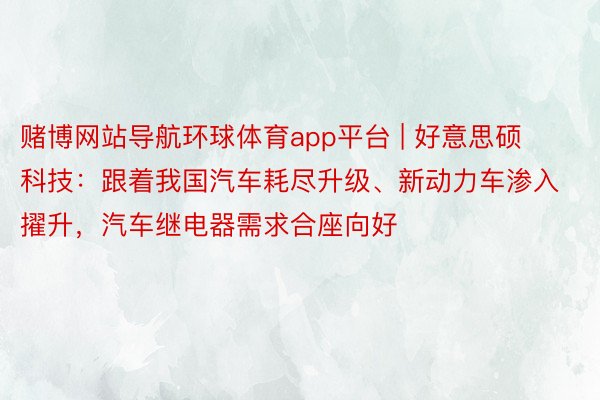 赌博网站导航环球体育app平台 | 好意思硕科技：跟着我国汽车耗尽升级、新动力车渗入擢升，汽车继电器需求合座向好