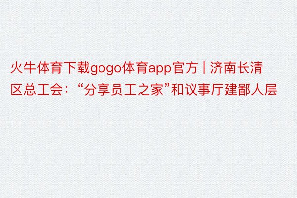 火牛体育下载gogo体育app官方 | 济南长清区总工会：“分享员工之家”和议事厅建鄙人层