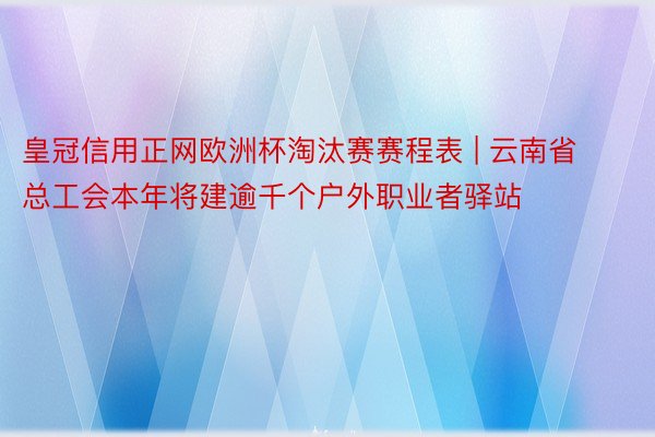 皇冠信用正网欧洲杯淘汰赛赛程表 | 云南省总工会本年将建逾千个户外职业者驿站