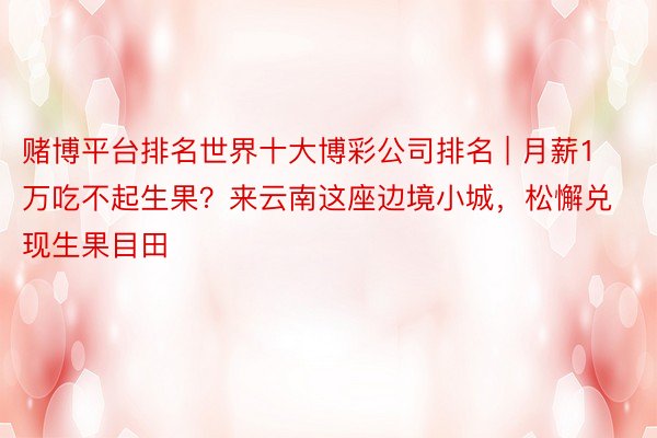 赌博平台排名世界十大博彩公司排名 | 月薪1万吃不起生果？来云南这座边境小城，松懈兑现生果目田