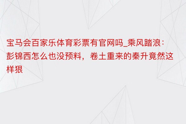 宝马会百家乐体育彩票有官网吗_乘风踏浪：彭锦西怎么也没预料，卷土重来的秦升竟然这样狠
