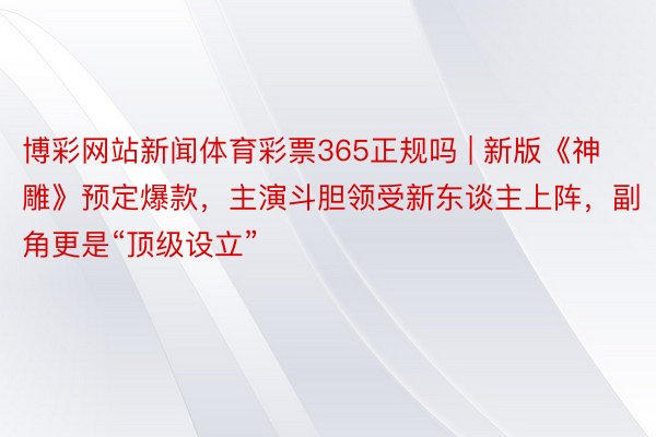 博彩网站新闻体育彩票365正规吗 | 新版《神雕》预定爆款，主演斗胆领受新东谈主上阵，副角更是“顶级设立”