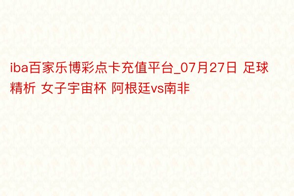 iba百家乐博彩点卡充值平台_07月27日 足球精析 女子宇宙杯 阿根廷vs南非