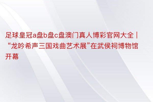 足球皇冠a盘b盘c盘澳门真人博彩官网大全 | “龙吟希声三国戏曲艺术展”在武侯祠博物馆开幕