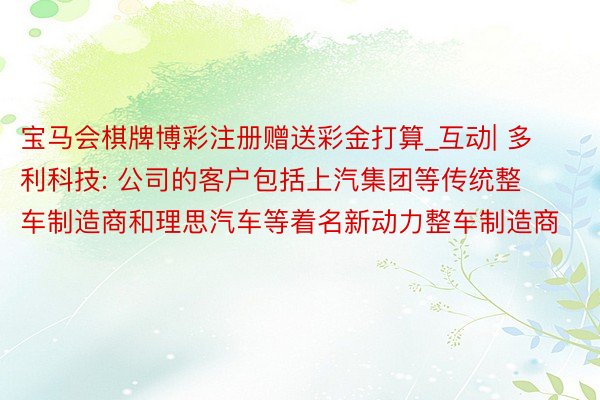 宝马会棋牌博彩注册赠送彩金打算_互动| 多利科技: 公司的客户包括上汽集团等传统整车制造商和理思汽车等着名新动力整车制造商