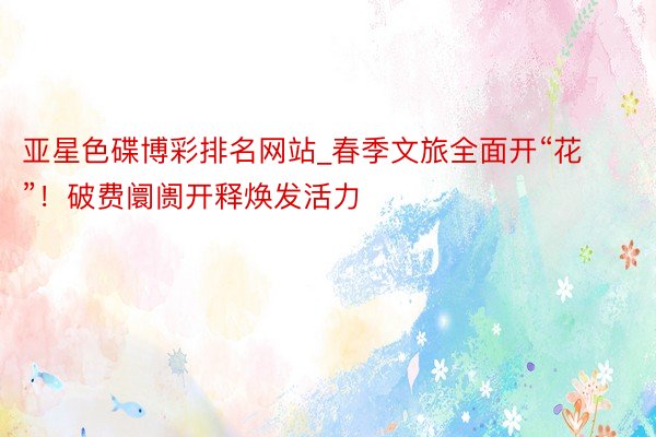 亚星色碟博彩排名网站_春季文旅全面开“花”！破费阛阓开释焕发活力