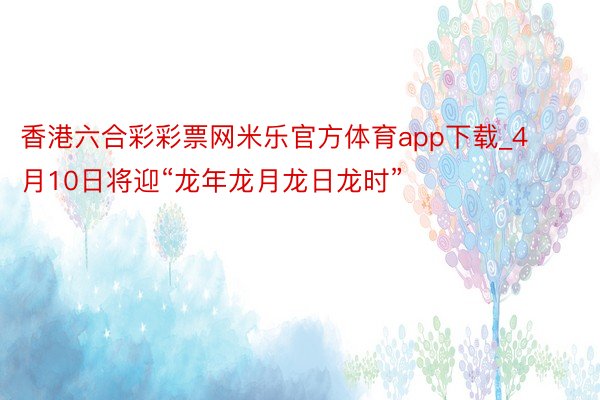 香港六合彩彩票网米乐官方体育app下载_4月10日将迎“龙年龙月龙日龙时”