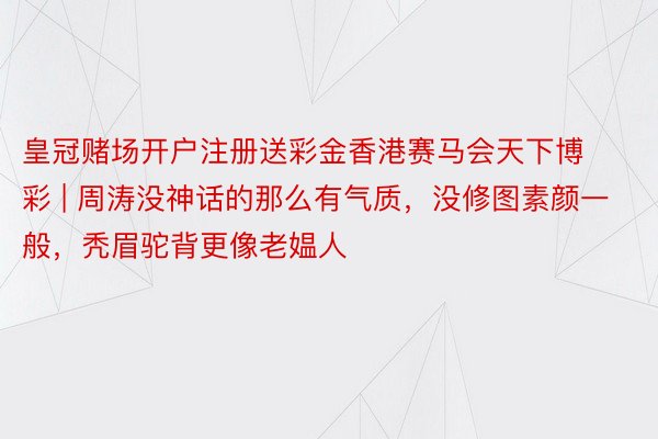 皇冠赌场开户注册送彩金香港赛马会天下博彩 | 周涛没神话的那么有气质，没修图素颜一般，秃眉驼背更像老媪人