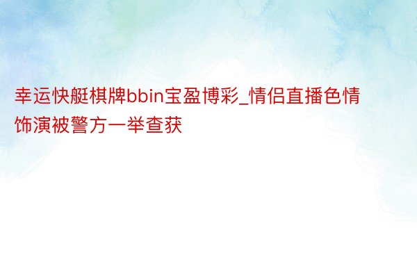 幸运快艇棋牌bbin宝盈博彩_情侣直播色情饰演被警方一举查获