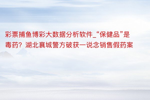 彩票捕鱼博彩大数据分析软件_“保健品”是毒药？湖北襄城警方破获一说念销售假药案