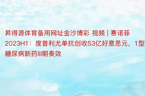 昇得源体育备用网址金沙博彩 视频 | 赛诺菲2023H1：度普利尤单抗创收53亿好意思元，1型糖尿病新药III期奏效