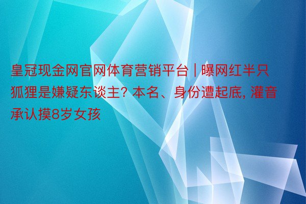 皇冠现金网官网体育营销平台 | 曝网红半只狐狸是嫌疑东谈主? 本名、身份遭起底, 灌音承认摸8岁女孩
