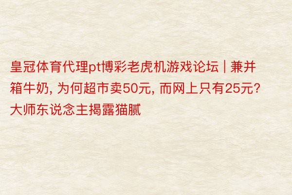 皇冠体育代理pt博彩老虎机游戏论坛 | 兼并箱牛奶, 为何超市卖50元, 而网上只有25元? 大师东说念主揭露猫腻