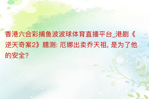 香港六合彩捕鱼波波球体育直播平台_港剧《逆天奇案2》臆测: 厄娜出卖乔天祖, 是为了他的安全?