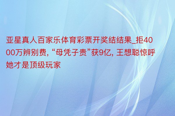 亚星真人百家乐体育彩票开奖结结果_拒4000万辨别费, “母凭子贵”获9亿, 王想聪惊呼她才是顶级玩家
