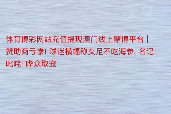 体育博彩网站充值提现澳门线上赌博平台 | 赞助商亏惨! 球迷横幅称女足不吃海参, 名记叱咤: 哗众取宠