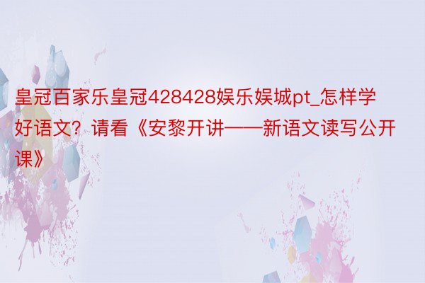 皇冠百家乐皇冠428428娱乐娱城pt_怎样学好语文？请看《安黎开讲——新语文读写公开课》
