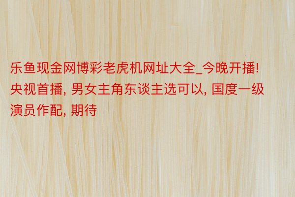 乐鱼现金网博彩老虎机网址大全_今晚开播! 央视首播, 男女主角东谈主选可以, 国度一级演员作配, 期待