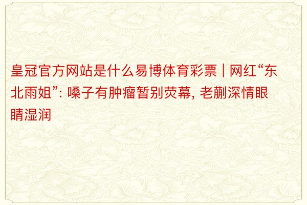皇冠官方网站是什么易博体育彩票 | 网红“东北雨姐”: 嗓子有肿瘤暂别荧幕, 老蒯深情眼睛湿润