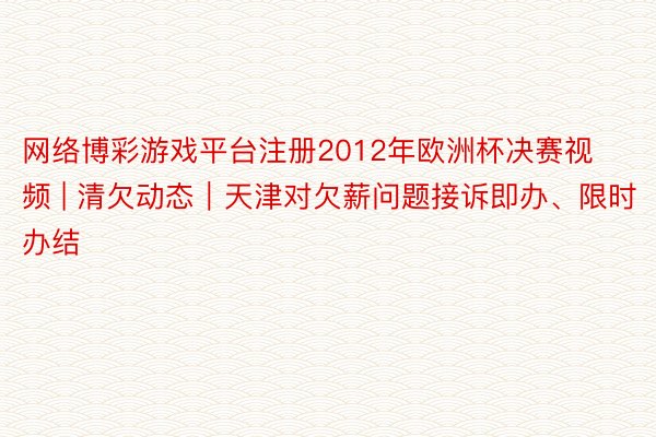 网络博彩游戏平台注册2012年欧洲杯决赛视频 | 清欠动态｜天津对欠薪问题接诉即办、限时办结