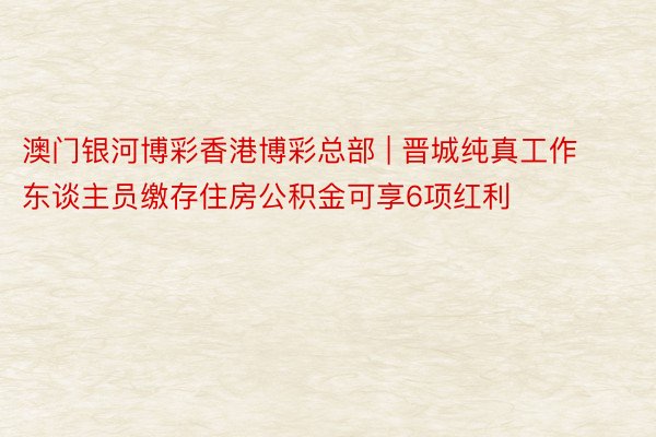 澳门银河博彩香港博彩总部 | 晋城纯真工作东谈主员缴存住房公积金可享6项红利