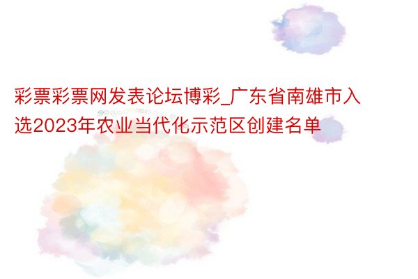 彩票彩票网发表论坛博彩_广东省南雄市入选2023年农业当代化示范区创建名单