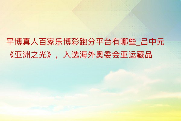 平博真人百家乐博彩跑分平台有哪些_吕中元《亚洲之光》，入选海外奥委会亚运藏品