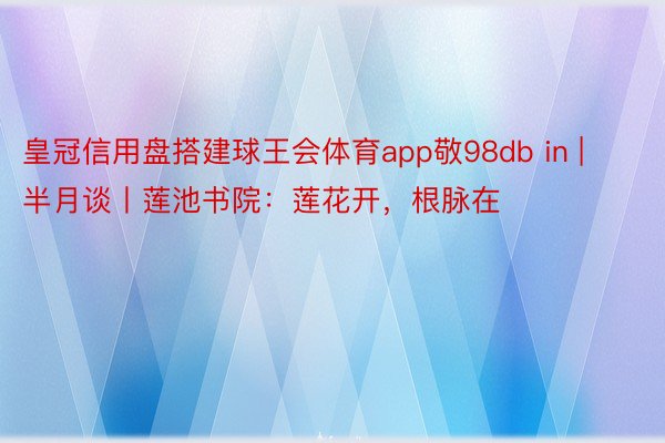 皇冠信用盘搭建球王会体育app敬98db in | 半月谈丨莲池书院：莲花开，根脉在