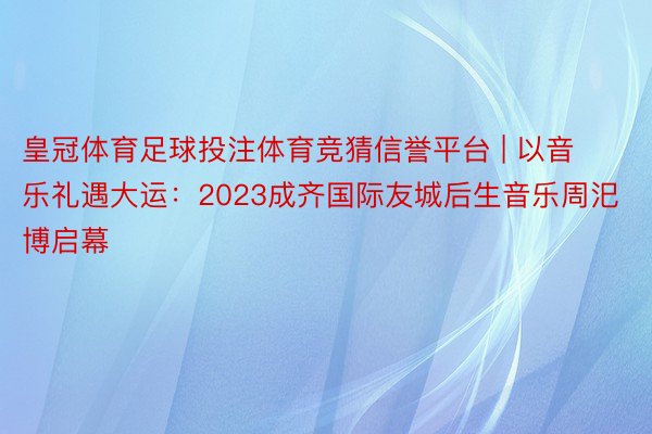 皇冠体育足球投注体育竞猜信誉平台 | 以音乐礼遇大运：2023成齐国际友城后生音乐周汜博启幕