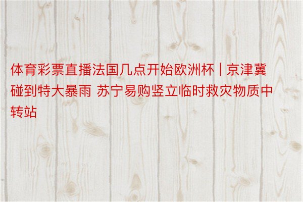 体育彩票直播法国几点开始欧洲杯 | 京津冀碰到特大暴雨 苏宁易购竖立临时救灾物质中转站