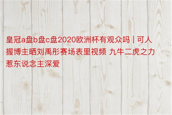 皇冠a盘b盘c盘2020欧洲杯有观众吗 | 可人握博主晒刘禹彤赛场表里视频 九牛二虎之力惹东说念主深爱