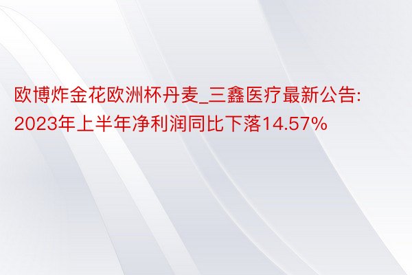 欧博炸金花欧洲杯丹麦_三鑫医疗最新公告: 2023年上半年净利润同比下落14.57%