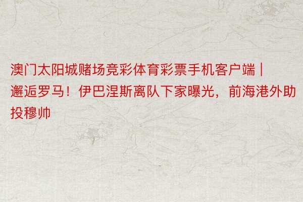 澳门太阳城赌场竞彩体育彩票手机客户端 | 邂逅罗马！伊巴涅斯离队下家曝光，前海港外助投穆帅