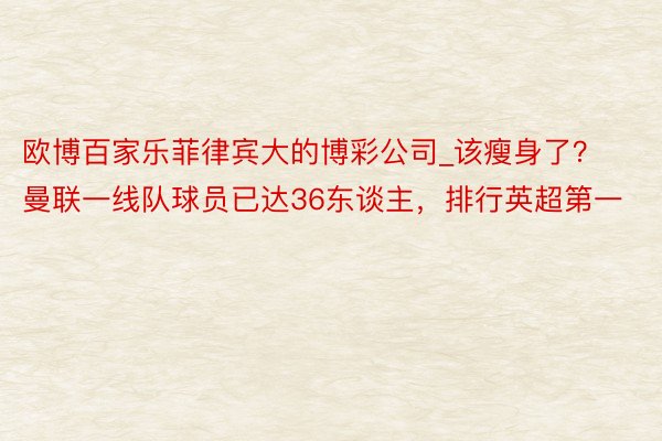 欧博百家乐菲律宾大的博彩公司_该瘦身了？曼联一线队球员已达36东谈主，排行英超第一