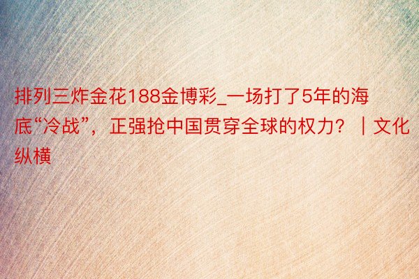 排列三炸金花188金博彩_一场打了5年的海底“冷战”，正强抢中国贯穿全球的权力？｜文化纵横