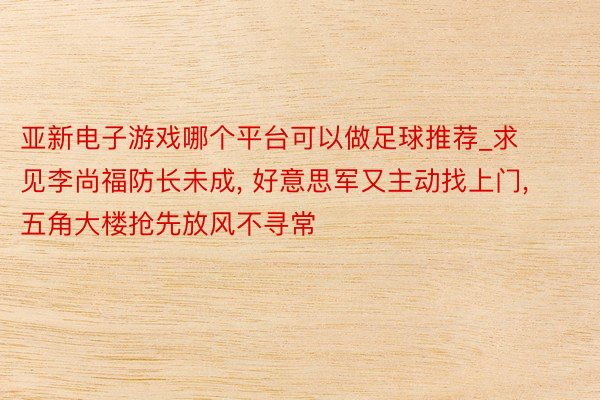 亚新电子游戏哪个平台可以做足球推荐_求见李尚福防长未成, 好意思军又主动找上门, 五角大楼抢先放风不寻常